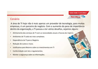 Cenário
A área de TI hoje não é mais apenas um provedor de tecnologia, para muitas
empresas, é um parceiro de negócio. Com o aumento do peso de importância
dentro da organização, a TI passou a ter vários desafios, vejamos alguns:
• Alinhamento dos serviços de TI com as necessidades atuais e futuras do negócio.
• Ambientes de TI cada vez mais complexos.
• Dependência da TI para o Negócio.
• Redução de custos e riscos.
• Justificativa para Retorno sobre os investimentos em TI
• Conformidade com leis e regulamentos.
• Manter a segurança sobre as Informações.
14
 