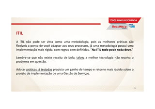 ITIL
A ITIL não pode ser vista como uma metodologia, pois as melhores práticas são
flexíveis a ponto de você adaptar aos seus processos, já uma metodologia possui uma
implementação mais rígida, com regras bem definidas. “Na ITIL tudo pode nada deve.”
Lembre-se que não existe receita de bolo, talvez a melhor tecnologia não resolva o
problema em questão.
Adotar práticas já testadas propicia um ganho de tempo e retorno mais rápido sobre o
projeto de implementação de uma Gestão de Serviços.
25
 