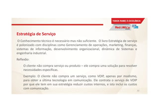 Estratégia de Serviço
O Conhecimento técnico é necessário mas não suficiente. O livro Estratégia de serviço
é polonizado com disciplinas como Gerenciamento de operações, marketing, finanças,
sistemas de informação, desenvolvimento organizacional, dinâmica de Sistemas e
engenharia industrial.
Reflexão:
O cliente não compra serviço ou produto – ele compra uma solução para resolver
necessidades específicas.
Exemplo: O cliente não compra um serviço, como VOIP, apenas por modismo,
para obter a última tecnologia em comunicação. Ele contrata o serviço de VOIP
por que ele tem em sua estratégia reduzir custos internos, e isto inclui os custos
com comunicação.
33
 