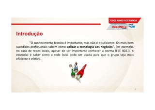 Introdução
"O conhecimento técnico é importante, mas não é o suficiente. Os mais bem
sucedidos profissionais sabem como aplicar a tecnologia aos negócios". Por exemplo,
no caso de redes locais, apesar de ser importante conhecer a norma IEEE 802.3, o
essencial é saber como a rede local pode ser usada para que o grupo seja mais
eficiente e efetivo.
4
 