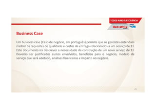 Business Case
Um business case (Caso de negócio, em português) permite que os gerentes entendam
melhor os requisites de qualidade e custos de entrega relacionados a um serviço de T.I.
Este documento irá descrever a necessidade da construção de um novo serviço de T.I.
Deverão ser justificados custos envolvidos, benefícios para o negócio, modelo de
serviço que será adotado, análises financeiras e impacto no negócio.
41
 