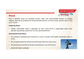 Riscos
Risco é definido como um resultado incerto, como uma oportunidade positive ou ameaça
negativa. Quando um provedor de serviços decide oferecer um novo serviço, existem vários riscos
que o cercam.
Analise de Riscos
• Coletar informações sobre a exposição ao risco. Desta forma a organização pode tomar
decisões apropriadas e gerenciar os riscos apropriadamente.
Gerenciamento dos Riscos
• Ter processos instalados para monitorar os riscos e acessar informações atualizadas sobre os
riscos;
• Ter um balanceamento correto de controle para lidar com estes riscos;
• Ter processos de tomada de decisão suportada por uma estrutura de
analise de riscos e avaliação 42
 
