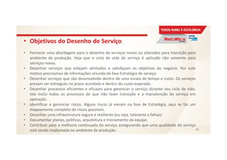 • Objetivos do Desenho de Serviço
• Fornecer uma abordagem para o desenho de serviços novos ou alterados para transição para
ambiente de produção. Veja que o ciclo de vida do serviço é aplicado não somente para
serviços novos.
• Desenhar serviços que estejam alinhados e satisfaçam os objetivos do negócio. Por este
motivo precisamos de informações oriunda da fase Estratégia de serviço.
• Desenhar serviços que são desenvolvido dentro de uma escala de tempo e custo. Os serviços
presam ser entregues no prazo acordado e dentro do custo esperado.
• Desenhar processos eficientes e eficazes para gerenciar o serviço durante seu ciclo de vida.
Isto inclui todos os processos de que irão fazer transição e a manutenção do serviço em
operação.
• Identificar e gerenciar riscos. Alguns riscos já vieram na fase de Estratégia, aqui se faz um
mapeamento completo de riscos possíveis.
• Desenhar uma infraestrutura segura e resiliente (ou seja, tolerante a falhas)
• Documentar planos, políticas, arquitetura e treinamento da equipe.
• Contribuir para a melhoria continuada do serviço assegurando que uma qualidade do serviço
está sendo implantada no ambiente de produção. 49
 