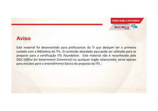 Aviso
Este material foi desenvolvido para profissionais da TI que desejam ter o primeiro
contato com a Biblioteca da ITIL. O conteúdo abordado aqui pode ser utilizado para se
preparar para a certificação ITIL Foundation. Este material não é reconhecido pela
OGC (Office for Government Commerce) ou qualquer órgão relacionado, serve apenas
para estudos para o entendimento básico da proposta da ITIL .
5
 