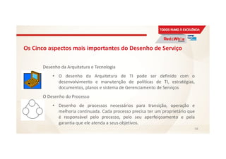 Os Cinco aspectos mais importantes do Desenho de Serviço
Desenho da Arquitetura e Tecnologia
• O desenho da Arquitetura de TI pode ser definido com o
desenvolvimento e manutenção de políticas de TI, estratégias,
documentos, planos e sistema de Gerenciamento de Serviços
O Desenho do Processo
• Desenho de processos necessários para transição, operação e
melhoria continuada. Cada processo precisa ter um proprietário que
é responsável pelo processo, pelo seu aperfeiçoamento e pela
garantia que ele atenda a seus objetivos.
58
 