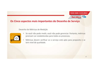 Os Cinco aspectos mais importantes do Desenho de Serviço
Desenho de Métricas de Medição
• Se você não pode medir, você não pode gerenciar. Portanto, métricas
precisam ser estabelecidas para todos os processos.
• Métricas devem verificar se o serviço está apto para proposito e se
tem nível de qualidade.
59
 
