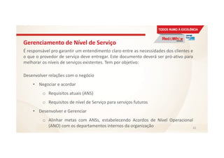 Gerenciamento de Nível de Serviço
É responsável pro garantir um entendimento claro entre as necessidades dos clientes e
o que o provedor de serviço deve entregar. Este documento deverá ser pró-ativo para
melhorar os níveis de serviços existentes. Tem por objetivo:
Desenvolver relações com o negócio
• Negociar e acordar
o Requisitos atuais (ANS)
o Requisitos de nível de Serviço para serviços futuros
• Desenvolver e Gerenciar
o Alinhar metas com ANSs, estabelecendo Acordos de Nível Operacional
(ANO) com os departamentos internos da organização 61
 