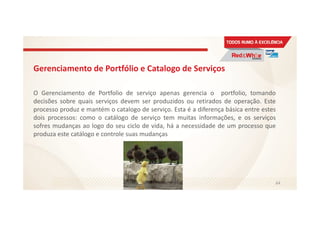 Gerenciamento de Portfólio e Catalogo de Serviços
O Gerenciamento de Portfolio de serviço apenas gerencia o portfolio, tomando
decisões sobre quais serviços devem ser produzidos ou retirados de operação. Este
processo produz e mantém o catalogo de serviço. Esta é a diferença básica entre estes
dois processos: como o catálogo de serviço tem muitas informações, e os serviços
sofres mudanças ao logo do seu ciclo de vida, há a necessidade de um processo que
produza este catálogo e controle suas mudanças
64
 