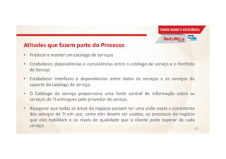 Atitudes que fazem parte do Processo
• Produzir e manter um catálogo de serviços
• Estabelecer, dependências e consistências entre o catálogo de serviço e o Portfolio
de Serviço
• Estabelecer interfaces e dependências entre todos os serviços e os serviços de
suporte do catálogo de serviço.
• O Catálogo de serviço proporciona uma fonte central de informação sobre os
serviços de TI entregues pelo provedor de serviço.
• Assegurar que todas as áreas do negócio possam ter uma visão exata e consistente
dos serviços de TI em uso, como eles devem ser usados, os processos de negócio
que eles habilitam e os níveis de qualidade que o cliente pode esperar de cada
serviço.
65
 
