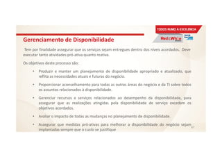 Gerenciamento de Disponibilidade
Tem por finalidade assegurar que os serviços sejam entregues dentro dos níveis acordados. Deve
executar tanto atividades pró-ativa quanto reativa.
Os objetivos deste processo são:
• Produzir e manter um planejamento de disponibilidade apropriado e atualizado, que
reflita as necessidades atuais e futuras do negócio.
• Proporcionar aconselhamento para todas as outras áreas do negócio e da TI sobre todos
os assuntos relacionados à disponibilidade.
• Gerenciar recursos e serviços relacionados ao desempenho da disponibilidade, para
assegurar que as realizações atingidas pela disponibilidade de serviço excedam os
objetivos acordados.
• Avaliar o impacto de todas as mudanças no planejamento de disponibilidade.
• Assegurar que medidas pró-ativas para melhorar a disponibilidade do negócio sejam
implantadas sempre que o custo se justifique
67
 