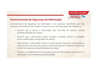 Gerenciamento de Segurança da Informação
Gerenciamento da Segurança da Informação é um processo importante que visa
controlar a provisão de informações e evitar seu uso não autorizado. Seu objetivo é:
• Garantir que o acesso à informação seja fornecido de maneira correta
(confidencialidade dos dados)
• Garantir que a informação deseja entregue completa, precisa e protegida
contra modificações (integridade dos dados)
• Disponibilizar a informação e deixa-la usável quando requerida, preparando os
sistemas de IT para que eles possam resistir aos ataques e fazendo a prevenção
a falhar de segurança (disponibilidade dos dados)
• Garantir a confiabilidade das transações (troca de informações) que existem na
corporação e entre parceiros (autenticidade)
69
 