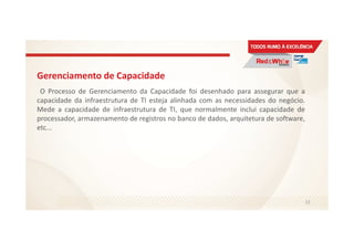 Gerenciamento de Capacidade
O Processo de Gerenciamento da Capacidade foi desenhado para assegurar que a
capacidade da infraestrutura de TI esteja alinhada com as necessidades do negócio.
Mede a capacidade de infraestrutura de TI, que normalmente inclui capacidade de
processador, armazenamento de registros no banco de dados, arquitetura de software,
etc...
72
 