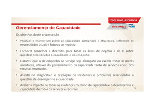Gerenciamento de Capacidade
Os objetivos deste processo são
• Produzir e manter um plano de capacidade apropriado e atualizado, refletindo as
necessidades atuais e futuras do negócio.
• Fornecer conselhos e diretrizes para todas as áreas de negócio e de IT sobre
questões relacionadas à capacidade e desempenho.
• Garantir que o desempenho do serviço seja alcançado ou exceda todas as metas
acordadas, através do gerenciamento da capacidade tanto de serviços como dos
recursos envolvidos.
• Assistir no diagnostico e resolução de incidentes e problemas relacionados a
questões de desempenho e capacidade.
• Avaliar o impacto de todas as mudanças no plano de capacidade e o desempenho e
capacidade de todos os serviços e recursos. 73
 