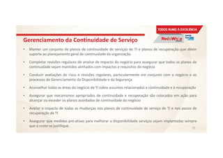 Gerenciamento da Continuidade de Serviço
• Manter um conjunto de planos de continuidade de serviços de TI e planos de recuperação que dêem
suporte ao planejamento geral de continuidade da organização
• Completar revisões regulares de analise de impacto do negócio para assegurar que todos os planos de
continuidade sejam mantidos alinhados com impactos e requisitos do negócio
• Conduzir avaliações de risco e revisões regulares, particularmente em conjunto com o negócio e os
processos de Gerenciamento da Disponibilidade e da Segurança
• Aconselhar todas as áreas do negócio da TI sobre assuntos relacionados a continuidade e à recuperação
• Assegurar que mecanismos apropriados de continuidade e recuperação são colocados em ação para
alcançar ou exceder os planos acordados de continuidade do negócio
• Avaliar o impacto de todas as mudanças nos planos de continuidade de serviço de TI e nos panos de
recuperação de TI
• Assegurar que medidas pró-ativas para melhorar a disponibilidade serviços sejam implantadas sempre
que o custo se justifique. 75
 