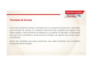 Transição de Serviço
A fase de transição de serviço é composta por um conjunto de processos e atividades
para transição de serviços no ambiente operacional (de produção) do negócio. Esta
etapa engloba o Gerenciamento de Mudança e as práticas de liberação e implantação
para que riscos, benefícios e mecanismos de entrega e de suporte aos serviços sejam
considerados.
Muitas das atividades que vamos apresentar aqui estão envolvidas com a disciplina
Gerenciamento de Projetos.
77
 