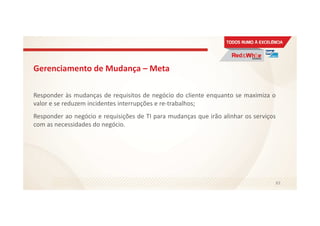 Gerenciamento de Mudança – Meta
Responder às mudanças de requisitos de negócio do cliente enquanto se maximiza o
valor e se reduzem incidentes interrupções e re-trabalhos;
Responder ao negócio e requisições de TI para mudanças que irão alinhar os serviços
com as necessidades do negócio.
83
 