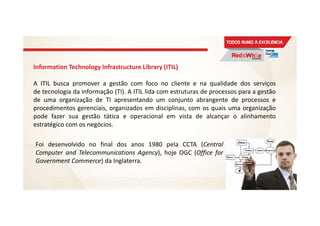 Information Technology Infrastructure Library (ITIL)
A ITIL busca promover a gestão com foco no cliente e na qualidade dos serviços
de tecnologia da informação (TI). A ITIL lida com estruturas de processos para a gestão
de uma organização de TI apresentando um conjunto abrangente de processos e
procedimentos gerenciais, organizados em disciplinas, com os quais uma organização
pode fazer sua gestão tática e operacional em vista de alcançar o alinhamento
estratégico com os negócios.
9
Foi desenvolvido no final dos anos 1980 pela CCTA (Central
Computer and Telecommunications Agency), hoje OGC (Office for
Government Commerce) da Inglaterra.
 