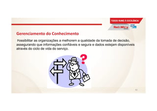 Gerenciamento do Conhecimento
Possibilitar as organizações a melhorem a qualidade da tomada de decisão,
assegurando que informações confiáveis e segura e dados estejam disponíveis
através do ciclo de vida do serviço.
92
 