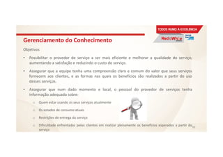 Gerenciamento do Conhecimento
Objetivos
• Possibilitar o provedor de serviço a ser mais eficiente e melhorar a qualidade do serviço,
aumentando a satisfação e reduzindo o custo do serviço.
• Assegurar que a equipe tenha uma compreensão clara e comum do valor que seus serviços
fornecem aos clientes, e as formas nas quais os benefícios são realizados a partir do uso
desses serviços.
• Assegurar que num dado momento e local, o pessoal do provedor de serviços tenha
informação adequada sobre:
o Quem estar usando os seus serviços atualmente
o Os estados de consumo atuais
o Restrições de entrega do serviço
o Dificuldade enfrentadas pelos clientes em realizar plenamente os benefícios esperados a partir do
serviço
93
 