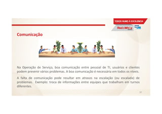 Comunicação
Na Operação de Serviço, boa comunicação entre pessoal de TI, usuários e clientes
podem prevenir vários problemas. A boa comunicação é necessária em todos os níveis.
A falta de comunicação pode resultar em atrasos na escalação (ou escalada) de
problemas. Exemplo: troca de informações entre equipes que trabalham em turnos
diferentes.
97
 