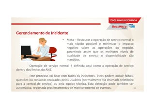 Gerenciamento de Incidente
• Meta – Restaurar a operação de serviço normal o
mais rápido possível e minimizar o impacto
negativo sobre as operações do negócio,
garantindo assim que os melhores níveis de
qualidade de serviço e disponibilidade são
mantidos.
Operação de serviço normal é definida aqui como a operação de serviço
dentro dos limites do ANS.
Este processo vai lidar com todos os incidentes. Estes podem incluir falhas,
questões ou consultas realizadas pelos usuários (normalmente via chamada telefônica
para a central de serviço) ou pela equipe técnica. Esta detecção pode também ser
automática, reportada pro ferramentas de monitoramento de eventos. 99
 