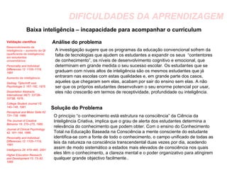 DIFICULDADES DA APRENDIZAGEM Baixa inteligência – incapacidade para acompanhar o curriculum Análise do problema A investigação sugere que os programas da educação convencional sofrem da falta de tecnologias que ajudem os estudantes a expandir os seus  “contentores de conhecimento”, os níveis de desenvolvimento cognitivo e emocional, que determinam em grande medida o seu sucesso escolar. Os estudantes que se graduam com níveis altos de inteligência são os mesmos estudantes que já entraram nas escolas com estas qualidades e, em grande parte dos casos, aqueles que chegaram sem elas, acabam por sair do ensino sem elas. A não ser que os próprios estudantes desenvolvam o seu enorme potencial por usar, eles não crescerão em termos de receptividade, profundidade ou inteligência. Solução do Problema O princípio “o conhecimento está estrutura na consciência” da Ciência da Inteligência Criativa, implica que o grau de alerta dos estudantes determina a relevância do conhecimento que podem obter. Com o ensino do Conhecimento Total na Educação Baseada na Consciência a mente consciente do estudante identifica-se com a fonte de todo o conhecimento, o campo unificado de todas as leis da natureza na consciência transcendental duas vezes por dia, acedendo assim de modo sistemático a estados mais elevados de consciência nos quais eles têm o conhecimento, a clareza mental e o poder organizativo para atingirem qualquer grande objectivo facilmente.. Validação científica Desenvolvimento da inteligência – aumento do QI (queficiente de inteligência) em estudantes universitários:   Personality and Individual Differences 12: 1105–1116, 1991 Aumento da inteligência: Gedrag: Tijdschrift voor Psychologie 3:  167–182, 1975. Dissertation Abstracts International 38(7): 3372B–3373B, 1978.; College Student Journal 15: 140–146, 1981.  Perceptual and Motor Skills 62: 731–738, 1986. The  Journal of Creative Behavior 19: 270–275,  1985. Journal of Clinical Psychology 42:  161–164, 1986. Personality and Individual Differences 12:  1105–1116, 1991. Intelligence 29: 419–440, 2001 Higher Education Research and Development 15: 73–82, 1995 