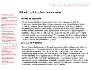 FALTA DE MOTIVAÇÃO Falta de participação activa nas aulas Análise do problema Muitos estudantes tentam esconder-se num modo passivo por falta de criatividade ou inovação. Quando usamos apenas uma pequena percentagem do nosso potencial mental isso implica uma falta de prazer no processo de aprendizagem, devido à passividade da mente, o que leva ao aborrecimento. Normalmente esta falta de alerta do estudante tem origem na acumulação de stress nas idades mais tenras ou/e mais tarde, no sistema escolar convencional orientado para o conhecimento parcial. A acumulação de stress pode conduzir a buracos funcionais no cérebro que obscurecem o génio interior e conduz à falta de receptividade e capacidades cognitivas. Solução do Problema Com a Educação Baseada na Consciência o potencial mental aumenta de forma sistemática, dando ao estudante acesso à amplitude total da mente. Com a estimulação repetida de todas as partes dos buracos funcionais estes são dissolvidos para favorecer uma comunicação sem fricção entre todos os níveis da mente: sentidos, associações mentais, intelecto e ego. Com a experiência do Conhecimento Total no interior, o processo de aprendizagem torna-se mais agradável e, com a expansão da realização pessoal e auto-conhecimento, a sede de conhecimento é satisfeita em cada passo da aprendizagem, resultando daí um entusiasmo natural e um envolvimento activo na aula. Validação científica Increased self-actualization – statistical:  Journal of Social Behavior and Personality 6: 189–247, 1991.  Increased blood flow to the brain:  Physiology & Behavior 59: 399–402, 1996.  Enhanced Creativity:   Dissertation Abstracts International 38(7): 3372B–3373B, 1978.  The Journal of Creative Behavior 19: 270–275, 1985. Journal of Creative Behavior 13: 169–180, 1979.  Improved Brain Functioning:   Human Physiology 25 (1999) 171-180.  Psychophysiology 31 Abstract (1994) S67.  Psychophysiology 27 Supplement (1990) 4A. Psychophysiology 26 (1989) 529.  International Journal of Neuroscience 15 (1981) 151-157.  International J. of Neuroscience 13 (1981) 211-217 