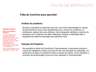 FALTA DE MOTIVAÇÃO Falta de incentivo para aprender  Análise do problema Quando o estudante se apercebe que com uma maior aprendizagem o campo do desconhecido cresce mais rapidamente que o campo do conhecido, os professores, apesar dos seus esforços, não conseguem satisfazer a procura do estudante com o objectivo de obter realização. Quando a realização falta, o estudante tem falta de motivação para aprender mais. Solução do Problema Na experiência diária da Consciência Transcendental, o estudante contacta o campo da inteligência criativa pura que lhe dá uma sensação de realização, um sentimento de estar à vontade em todos os temas de estudo. Como resultado, o processo de aprendizagem torna-se muito realizador e recompensador. Validação científica Maior auto-realização – estatística:  uma meta-análise de 42 resultados de estudos independentes revelou que a MT traz uma maior auto-realização (cerca de 3 vezes mais) do que outros procedimentos, como contemplação, concentração, ou outras técnicas:   Journal of Social Behavior and Personality 6: 189-247, 1991 