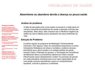 PROBLEMAS DE SAÚDE Absentismo ou abandono devido a doença ou pouca saúde  Análise do problema Solução do Problema Validação científica Increased intelligence and improved mental and physical health among students preparing for university studies:   Journal of Instructional Psychology 22: 308-3319, 1995.   Impact of Transcendental Meditation on Ambulatory Blood Pressure in African-American Adolescents:   American Journal of Hypertension 17: 366-369 (April 2004).  Improved health and decreased stress:   Journal of Biomedicine 1: 73–88, 1980.  Creating an Influence of Coherence and Harmony in Collective Consciousness:   Journal of Mind and Behavior 8: 67–104, 1987. Psychological Reports 76: 1171–1193, 1995. A falta de educação para a boa saúde na escola é a razão para um número crescente de problemas de saúde e doenças crónicas dos estudantes. Além disso, eles crescem sob a influência negativa de estilos de vida e hábitos pouco saudáveis nos seus ambientes de vida.  A prática regular do programa de Meditação Transcendental, incluindo o Voo Ióguico, reduz os indicadores bioquímicos e outros indicadores fisiológicos do stress e revitaliza o sistema nervoso, permitindo que o aluno aceda a um estado perfeito de saúde mental e física. Praticada em grupos, a Tecnologia da Consciência de Maharishi eleva a consciência colectiva em toda a escola, influenciando assim directamente a ordem no processo de pensar em cada estudante individual para uma maior capacidade de ter uma acção correcta espontânea e para um comportamento saudável, nutrindo a pessoa e o ambiente. 