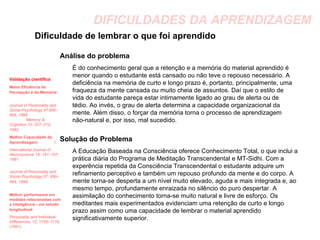 DIFICULDADES DA APRENDIZAGEM Dificuldade de lembrar o que foi aprendido Análise do problema É do conhecimento geral que a retenção e a memória do material aprendido é menor quando o estudante está cansado ou não teve o repouso necessário. A deficiência na memória de curto e longo prazo é, portanto, principalmente, uma fraqueza da mente cansada ou muito cheia de assuntos. Daí que o estilo de vida do estudante pareça estar intimamente ligado ao grau de alerta ou de tédio. Ao invés, o grau de alerta determina a capacidade organizacional da mente. Além disso, o forçar da memória torna o processo de aprendizagem não-natural e, por isso, mal sucedido. Solução do Problema A Educação Baseada na Consciência oferece Conhecimento Total, o que inclui a prática diária do Programa de Meditação Transcendental e MT-Sidhi. Com a experência repetida da Consciência Transcendental o estudante adquire um refinamento perceptivo e também um repouso profundo da mente e do corpo. A mente torna-se desperta a um nível muito elevado, aguda e mais integrada e, ao mesmo tempo, profundamente enraizada no silêncio do puro despertar. A assimilação do conhecimento torna-se muito natural e livre de esforço. Os meditantes mais experimentados evidenciam uma retenção de curto e longo prazo assim como uma capacidade de lembrar o material aprendido significativamente superior.  Validação científica Maior Eficiência da Percepção e da Memória:   Journal of Personality and Social Psychology 57:950–964, 1989.  Memory & Cognition 10: 207–215, 1982.   Melhor Capacidade de Aprendizagem:   I International Journal of Neuroscience 15: 151–157, 1981.  Journal of Personality and Social Psychology 57: 950–964, 1989.   Melhor performance em medidas relacionadas com a inteligência - um estudo longitudinal:   Personality and Individual Differences, 12, 1105–1116. (1991). 