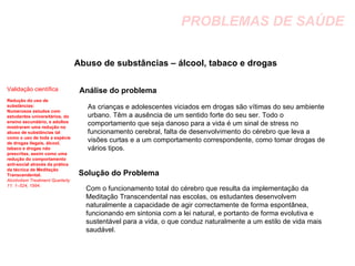 PROBLEMAS DE SAÚDE Abuso de substâncias – álcool, tabaco e drogas  Análise do problema Solução do Problema Validação científica Redução do uso de substâncias:  Numerosos estudos com estudantes universitários, do ensino secundário, e adultos mostraram uma redução no abuso de substâncias tal como o uso de toda a espécie de drogas ilegais, álcool, tabaco e drogas não prescritas, assim como uma redução do comportamento anti-social através da prática da técnica de Meditação Transcendental. Alcoholism Treatment Quarterly 11: 1–524, 1994. As crianças e adolescentes viciados em drogas são vítimas do seu ambiente urbano. Têm a ausência de um sentido forte do seu ser. Todo o comportamento que seja danoso para a vida é um sinal de stress no funcionamento cerebral, falta de desenvolvimento do cérebro que leva a visões curtas e a um comportamento correspondente, como tomar drogas de vários tipos. Com o funcionamento total do cérebro que resulta da implementação da Meditação Transcendental nas escolas, os estudantes desenvolvem naturalmente a capacidade de agir correctamente de forma espontânea, funcionando em sintonia com a lei natural, e portanto de forma evolutiva e sustentável para a vida, o que conduz naturalmente a um estilo de vida mais saudável. 