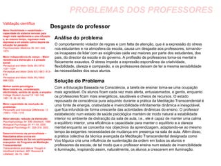 PROBLEMAS DOS PROFESSORES Desgaste do professor  Análise do problema Solução do Problema Validação científica Maior flexibilidade e estabilidade – capacidade do sistema nervoso para reagir mais rapidamente a uma situação e, ao mesmo tempo, regressar mais depressa a um estado calmo depois da situação ter passado: Psychosomatic Medicine 35: 341–349, 1973. Maior independência de campo – Maior resistência à distracção e à pressão social: Perceptual and Motor Skills 39 (1974): 1031–1034. Perceptual and Motor Skills 65 (1987): 613–614. Perceptual and Motor Skills 59 (1984): 999-1000. Melhor saúde psicológica - Maior tolerância, consideração, afectividade, sentido de ajuda, e empatia: College Student Journal 15: 140–146, 1981.16, 39, 43, 44). Maior capacidade de resolução de problemas: Personality and Individual Differences 12 (1991): 1105–1116. Maior atenção, redução da distracção: Psychophysiology 34: S89 (Abstract), 1998. Biological Psychology 55: 41–55, 2000. Biological Psychology 61: 293–319, 2002. Desenvolvimento da personalidade – Resultados altos únicos em  desenvolvimento do Ser em participantes avançados  do Programa de Meditação Transcendental:   Transcendence and Mature Thought in Adulthood (Lanham, MD: Rowman & Littlefield): 39–70, 1994. O comportamento violador de regras e com falta de atenção, que é a expressão do stress nos estudantes e na atmosfera da escola, causa um desgaste aos professores, tornando-os incapazes de lidar com as exigências cada vez maiores por parte dos estudantes, dos pais, do director da escola e do governo. A profissão de professores torna-os mental e fisicamente exaustos. O stress impede a expressão espontânea da criatividade, flexibilidade, clareza e compaixão, e os professores deixam de ter a mesma sensibilidade às necessidades dos seus alunos. Com a Educação Baseada na Consciência, a tarefa de ensinar torna-se uma ocupação mais agradável. Os alunos ficam cada vez mais alerta, entusiasmados, e gentis, enquanto os professores ficam mais energéticos, saudáveis e cheios de recursos. O estado repousado de consciência pura adquirido durante a prática da Meditação Transcendental é uma fonte de energia, criatividade e invencibilidade infinitamente dinâmica e inesgotável, que fica infundida de forma crescente das actividades dinâmicas do ensino. O professor estabelecido num estado de saúde psicológica mantém de modo natural a estabilidade interior no ambiente de distracção da sala de aula, i.e., ele é capaz de manter uma calma e equilíbrio interior, uma eficiência e capacidade para manter o equilíbrio e a clareza mental enquanto se concentra nos objectivos da aprendizagem, adaptando-se ao mesmo tempo às exigentes necessidades de mudança em presença na sala de aula. Além disso, a prática colectiva da técnica avançada da Meditação Transcendental designada como Voo Ióguico cria uma influência de sustentação da ordem em todos os alunos e professores da escola, de tal modo que o professor ensina num estado de invencibilidade e iluminação, inspirando assim, naturalmente, os alunos a crescerem em iluminação.  