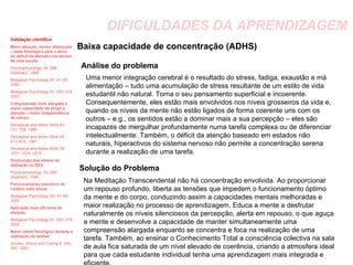 DIFICULDADES DA APRENDIZAGEM Baixa capacidade de concentração (ADHS) Análise do problema Uma menor integração cerebral é o resultado do stress, fadiga, exaustão e má alimentação – tudo uma acumulação de stress resultante de um estilo de vida estudantil não natural. Torna o seu pensamento superficial e incoerente. Consequentemente, eles estão mais envolvidos nos níveis grosseiros da vida e, quando os níveis da mente não estão ligados de forma coerente uns com os outros – e.g., os sentidos estão a dominar mais a sua percepção – eles são incapazes de mergulhar profundamente numa tarefa complexa ou de diferenciar intelectualmente. Também, o déficit da atenção baseado em estados não naturais, hiperactivos do sistema nervoso não permite a concentração serena durante a realização de uma tarefa. Solução do Problema Na Meditação Transcendental não há concentração envolvida. Ao proporcionar um repouso profundo, liberta as tensões que impedem o funcionamento óptimo da mente e do corpo, conduzindo assim a capacidades mentais melhoradas e maior realização no processo de aprendizagem. Educa a mente a desfrutar naturalmente os níveis silenciosos da percepção, alerta em repouso, o que aguça a mente e desenvolve a capacidade de manter simultaneamente uma compreensão alargada enquanto se concentra e foca na realização de uma tarefa. Também, ao ensinar o Conhecimento Total a consciência colectiva na sala de aula fica saturada de um nível elevado de coerência, criando a atmosfera ideal para que cada estudante individual tenha uma aprendizagem mais integrada e eficiente. Validação científica Maior atenção, menor distracção – base fisiológica para o alívio do déficit da atenção nos alunos de uma escola:   Psychophysiology 34: S89 (Abstract), 1998. Biological Psychology 55: 41–55, 2000. Biological Psychology 61: 293–319, 2002. Compreensão mais alargada e maior capacidade de dirigir a atenção – maior independência de campo: Perceptual and Motor Skills 62: 731–738, 1986; Perceptual and Motor Skills 65: 613–614, 1987; Perceptual and  Motor Skills 39: 1031–1034, 1974. Diminuição dos efeitos de distração no EEG Psychophysiology 34: S89 (Abstract), 1998. Funcionamento executivo do cérebro mais eficaz:  Biological Psychology 55: 41–55, 2000 Aplicação mais eficiente da atenção: Biological Psychology 61: 293–319, 2002. Maior calma fisiológica durante a realização de tarefas: Anxiety, Stress and Coping 6: 245–262, 1993. 