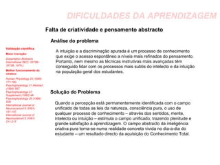 DIFICULDADES DA APRENDIZAGEM Falta de criatividade e pensamento abstracto Análise do problema Solução do Problema Validação científica Maior inovação:   Dissertation Abstracts International 38(7): 3372B–3373B, 1978.).  Melhor funcionamento do cérebro:  Human Physiology 25 (1999) 171-180.  Psychophysiology 31 Abstract (1994) S67.  Psychophysiology 27 Supplement (1990) 4A. Psychophysiology 26 (1989) 529.  International Journal of Neuroscience15 (1981) 151-157.  International Journal of Neuroscience13 (1981) 211-217. A intuição e a discriminação apurada é um processo de conhecimento que exige o acesso espontâneo a níveis mais refinados do pensamento. Portanto, nem mesmo as técnicas instrutivas mais avançadas têm conseguido lidar com os processos mais subtis do intelecto e da intuição na população geral dos estudantes. Quando a percepção está permanentemente identificada com o campo unificado de todas as leis da natureza, consciência pura, o uso de qualquer processo de conhecimento – através dos sentidos, mente, intelecto ou intuição – estimula o campo unificado, trazendo plenitude e grande satisfação à aprendizagem. O campo abstracto da inteligência criativa pura torna-se numa realidade concreta vivida no dia-a-dia do estudante – um resultado directo da aquisição do Conhecimento Total. 