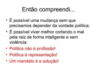 Então compreendi... É possível uma mudança sem que precisemos depender da vontade política; É possível viver melhor cortando o mal pela raiz de forma inteligente e sem violência: Política não é profissão! Política é representação! Um mandato é a solução! 
