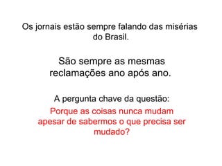 Os jornais estão sempre falando das misérias  do Brasil. São sempre as mesmas reclamações ano após ano.  A pergunta chave da questão: Porque as coisas nunca mudam apesar de sabermos o que precisa ser mudado? 