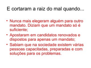 E cortaram a raiz do mal quando... Nunca mais elegeram alguém para outro mandato. Diziam que um mandato só é suficiente; Apostaram em candidatos renovados e dispostos para apenas um mandato; Sabiam que na sociedade existem várias pessoas capacitadas, preparadas e com soluções para os problemas. 