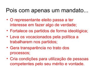 O representante eleito passa a ter interesse em fazer algo de verdade; Fortalece os partidos de forma ideológica; Leva os vocacionados pela política a trabalharem nos partidos; Gera transparência no trato dos processos; Cria condições para utilização de pessoas competentes pelo seu mérito e vontade. Pois com apenas um mandato... 