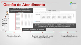 The employees check in via access
control system.
The HR manage attendance rules and
check reports.
Medium company
Gestão de Atendimento
Normal Shift
09:00-17:00
Man-hour Shift
8hrs/day
Night Shift
22:00-07:00
Engineer
Salesman Security Staff
Big company
Integration with 3rd party payment
system.
3rd party payment system
Raw data
Atendimento simples Gerenciar o atendimento com o
HikCentral Professional
Integração de terceiros.
Visualize o formato do relatório.
Mais de 20 modelos de
atendimento pré-definidos para
escolher.
Se não estiver satisfeito com os modelos, o administrador
pode fazer um relatório personalizado sozinho.
Pequen
a
empres
a
O chefe
verifica
manualmente
o atendimento
e paga
diretamente.
 
