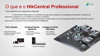 O que é o HikCentral Professional
Uma plataforma de segurança integrada
Licença de Software
Fácil e Simples Cenários Flexíveis
Ajustáveis
Linkagem de Várias
Aplicações
Servidor Pré-instalado
• Baixo requisito de hardware
• Assistentes de configuração amigáveis
• Manutenção visualizada
• Alta Escalabilidade
• Soluções de implantação flexíveis
• Várias aplicações
• Links de aplicações
• Controle visualizado
• Integração com terceiros
O HikCentral Professional é um software de segurança integrada, foi projetado para atender a desafios de
segurança versáteis em uma plataforma intuitiva e unificada.
Ao mesmo tempo em que protege pessoas e propriedades, torna as operações diárias mais eficientes e ajuda
vários tipos de usuários a tomar decisões mais inteligentes.
 