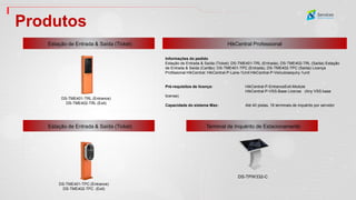 Produtos
Estação de Entrada & Saída (Ticket) HikCentral Professional
DS-TME401-TRL (Entrance)
DS-TME402-TRL (Exit)
Terminal de Inquérito de Estacionamento
DS-TPW332-C
Estação de Entrada & Saída (Ticket)
Informações do pedido
Estação de Entrada & Saída (Ticket): DS-TME401-TRL (Entrada), DS-TME402-TRL (Saída) Estação
de Entrada & Saída (Cartão): DS-TME401-TPC (Entrada), DS-TME402-TPC (Saída) Licença
Profissional HikCentral: HikCentral-P-Lane-1Unit HikCentral-P-Veículosequiry-1unit
Pré-requisitos de licença: HikCentral-P-EntranceExit-Module
HikCentral-P-VSS-Base License (Any VSS base
license)
Capacidade do sistema Max: Até 40 pistas, 16 terminais de inquérito por servidor
DS-TME401-TPC (Entrance)
DS-TME402-TPC (Exit)
 
