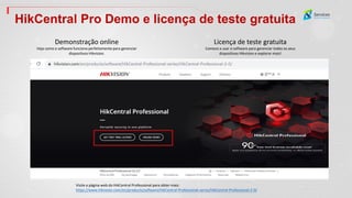HikCentral Pro Demo e licença de teste gratuita
Demonstração online
Veja como o software funciona perfeitamente para gerenciar
dispositivos Hikvision.
Licença de teste gratuita
Comece a usar o software para gerenciar todos os seus
dispositivos Hikvision e explorar mais!
Visite a página web do HikCentral Professional para obter mais:
https://www.hikvision.com/en/products/software/HikCentral-Professional-series/HikCentral-Professional-2-0/
 