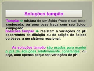Soluções tampão
Tampão  mistura de um ácido fraco e sua base
conjugada, ou uma base fraca com seu ácido
conjugado.
Soluções tampão  resistem a variações de pH
decorrentes da diluição ou da adição de ácidos
ou bases a um sistema reacional;
As soluções tampão são usadas para manter
o pH de soluções relativamente constantes, ou
seja, com apenas pequenas variações de pH.
 