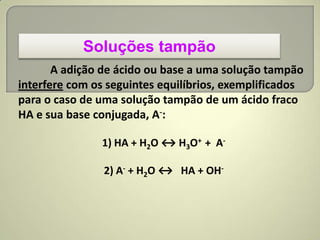 Soluções tampão
A adição de ácido ou base a uma solução tampão
interfere com os seguintes equilíbrios, exemplificados
para o caso de uma solução tampão de um ácido fraco
HA e sua base conjugada, A-:
1) HA + H2O ↔ H3O+ + A-
2) A- + H2O ↔ HA + OH-
 