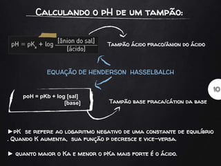 Tampão ácido fraco/ânion do ácido
Tampão base fraca/cátion da base
poH = pKb + log [sal]
[base]
EQUAÇÃO DE HENDERSON HASSELBALCH
►pK se refere ao logaritmo negativo de uma constante de equilíbrio
. Quando K aumenta, sua função p decresce e vice-versa.
► quanto maior o Ka e menor o pKa mais forte é o ácido.
 