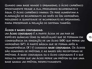 Quando uma base invade o organismo, o ácido carbônico
prontamente reage a ela, produzindo bicarbonato e
água. O ácido carbônico diminui. Os rins aumentam a
eliminação de bicarbonato ao invés do íon hidrogênio,
reduzindo a quantidade de bicarbonato no organismo,
para preservar a relação do sistema tampão.
Ácidos e bases conjugadas:
um ácido conjugado é a parte ácida de um par de
espécies químicas (íons ou moléculas) que se formam em
consequência da ionização de um ácido (HX) que perde um
hidrogênio (H+). A parte básica que se forma após a
transferência (X−) é chamada base conjugada. Os ácidos
são doadores de prótons, e as bases são receptoras de
prótons. A base conjugada ou o ácido conjugado é o que
resulta depois que um ácido perde um próton ou que uma
base ganha um próton, respectivamente.
 