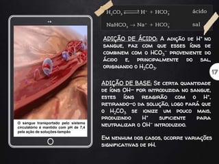 ADIÇÃO DE ÁCIDO: A adição de H+ no
sangue, faz com que esses íons de
combinem com o HCO3
- proveniente do
ácido e, principalmente do sal,
originando o H2CO3.
ADIÇÃO DE BASE: Se certa quantidade
de íons OH- for introduzida no sangue,
estes íons reagirão com o H+,
retirando-o da solução, logo fará que
o H2CO3 se ionize um pouco mais,
produzindo H+ suficiente para
neutralizar o OH- introduzido.
Em nenhum dos casos, ocorre variações
significativas de pH.
O sangue transportado pelo sistema
circulatório é mantido com pH de 7,4
pela ação de soluções-tampão
 