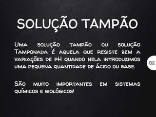 Uma solução tampão ou solução
Tamponada é aquela que resiste bem a
variações de pH quando nela introduzimos
uma pequena quantidade de ácido ou base.
São muito importantes em sistemas
químicos e biológicos!
 