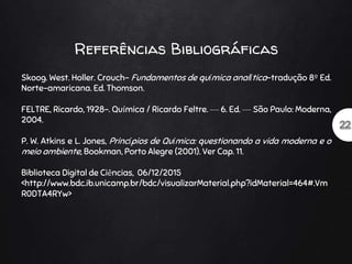 Referências Bibliográficas
Skoog. West. Holler. Crouch- Fundamentos de química analítica-tradução 8º Ed.
Norte-amaricana. Ed. Thomson.
FELTRE, Ricardo, 1928-. Química / Ricardo Feltre. — 6. Ed. — São Paulo: Moderna,
2004.
P. W. Atkins e L. Jones, Princípios de Química: questionando a vida moderna e o
meio ambiente, Bookman, Porto Alegre (2001). Ver Cap. 11.
Biblioteca Digital de Ciências, 06/12/2015
<http://www.bdc.ib.unicamp.br/bdc/visualizarMaterial.php?idMaterial=464#.Vm
R0DTA4RYw>
 