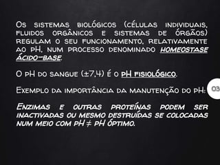 Os sistemas biológicos (células individuais,
fluidos orgânicos e sistemas de órgãos)
regulam o seu funcionamento, relativamente
ao pH, num processo denominado homeostase
ácido-base.
O pH do sangue (±7,4) é o pH fisiológico.
Exemplo da importância da manutenção do pH:
Enzimas e outras proteínas podem ser
inactivadas ou mesmo destruídas se colocadas
num meio com pH ≠ pH óptimo.
 
